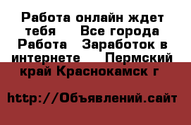 Работа онлайн ждет тебя!  - Все города Работа » Заработок в интернете   . Пермский край,Краснокамск г.